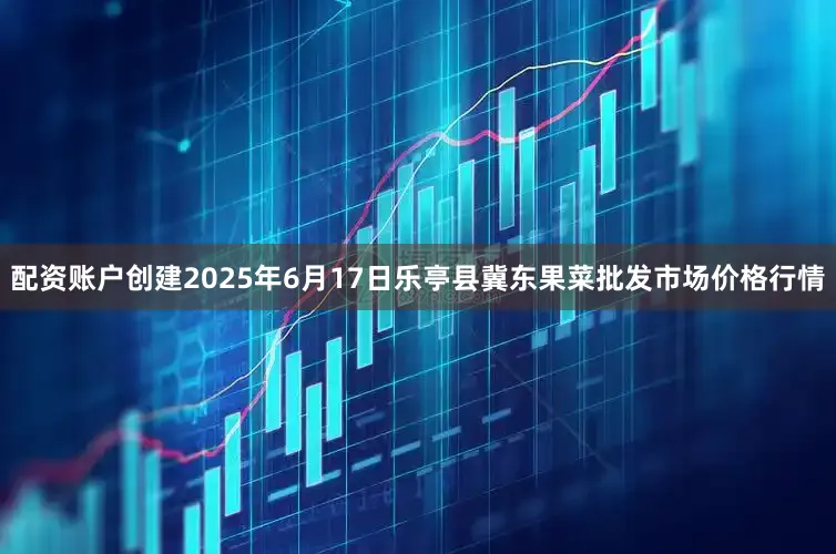 配资账户创建2025年6月17日乐亭县冀东果菜批发市场价格行情