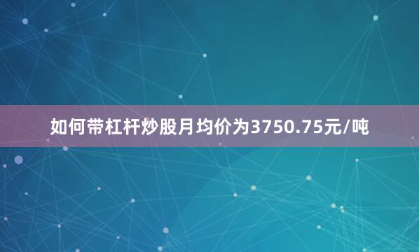如何带杠杆炒股月均价为3750.75元/吨