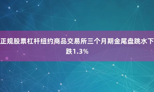正规股票杠杆纽约商品交易所三个月期金尾盘跳水下跌1.3%