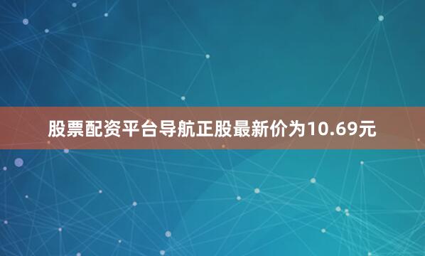 股票配资平台导航正股最新价为10.69元