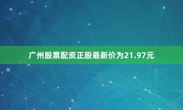 广州股票配资正股最新价为21.97元