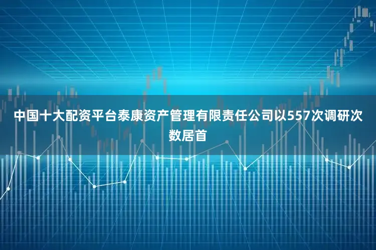 中国十大配资平台泰康资产管理有限责任公司以557次调研次数居首