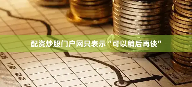 配资炒股门户网只表示“可以稍后再谈”