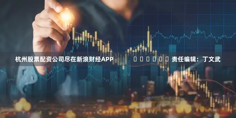 杭州股票配资公司尽在新浪财经APP            						责任编辑：丁文武