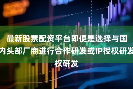 最新股票配资平台即便是选择与国内头部厂商进行合作研发或IP授权研发