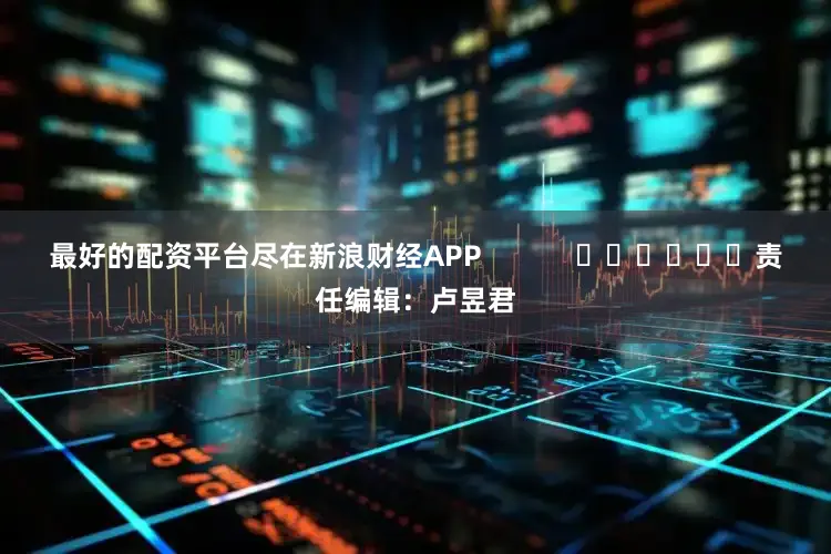 最好的配资平台尽在新浪财经APP            						责任编辑：卢昱君