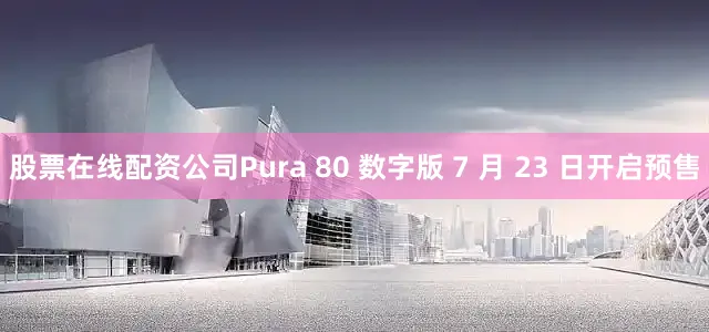 股票在线配资公司Pura 80 数字版 7 月 23 日开启预售