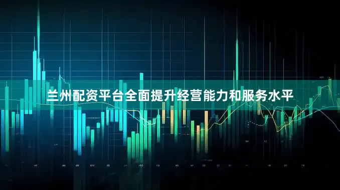 兰州配资平台全面提升经营能力和服务水平