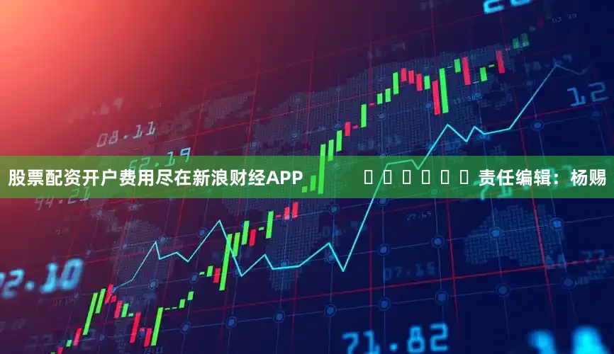 股票配资开户费用尽在新浪财经APP            						责任编辑：杨赐