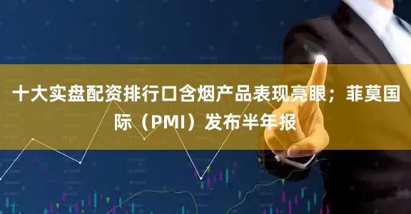 十大实盘配资排行口含烟产品表现亮眼；菲莫国际（PMI）发布半年报
