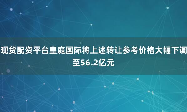 现货配资平台皇庭国际将上述转让参考价格大幅下调至56.2亿元