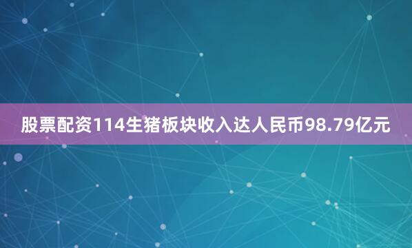 股票配资114生猪板块收入达人民币98.79亿元