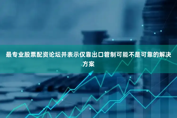 最专业股票配资论坛并表示仅靠出口管制可能不是可靠的解决方案